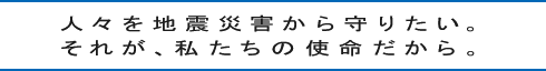 人々を地震災害から守りたい。それが、私たちの使命だから。